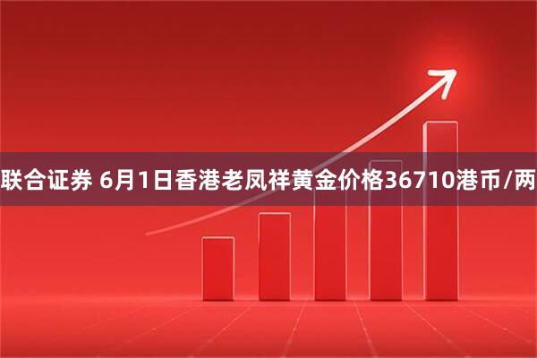联合证券 6月1日香港老凤祥黄金价格36710港币/两