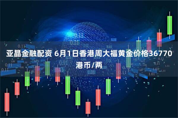 亚晶金融配资 6月1日香港周大福黄金价格36770港币/两