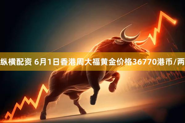 纵横配资 6月1日香港周大福黄金价格36770港币/两