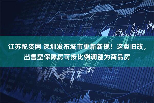 江苏配资网 深圳发布城市更新新规！这类旧改，出售型保障房可按比例调整为商品房