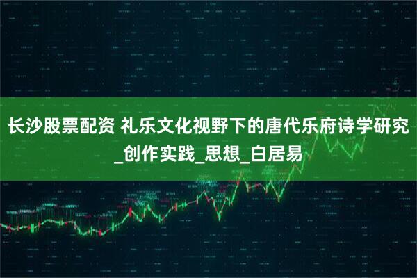 长沙股票配资 礼乐文化视野下的唐代乐府诗学研究_创作实践_思想_白居易