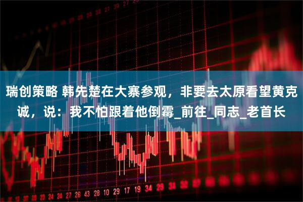 瑞创策略 韩先楚在大寨参观，非要去太原看望黄克诚，说：我不怕跟着他倒霉_前往_同志_老首长
