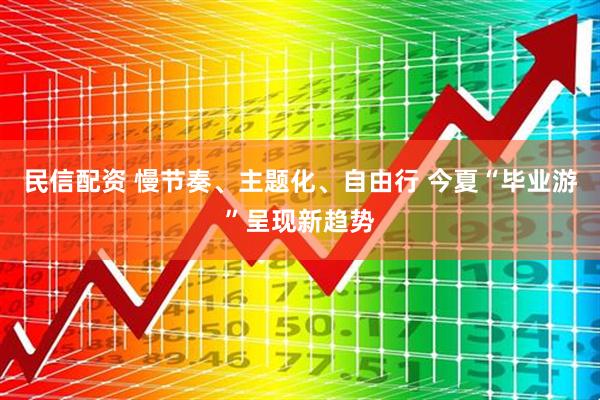 民信配资 慢节奏、主题化、自由行 今夏“毕业游”呈现新趋势