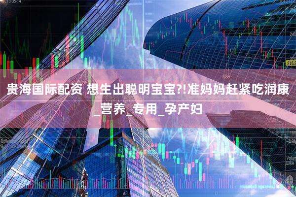 贵海国际配资 想生出聪明宝宝?!准妈妈赶紧吃润康_营养_专用_孕产妇