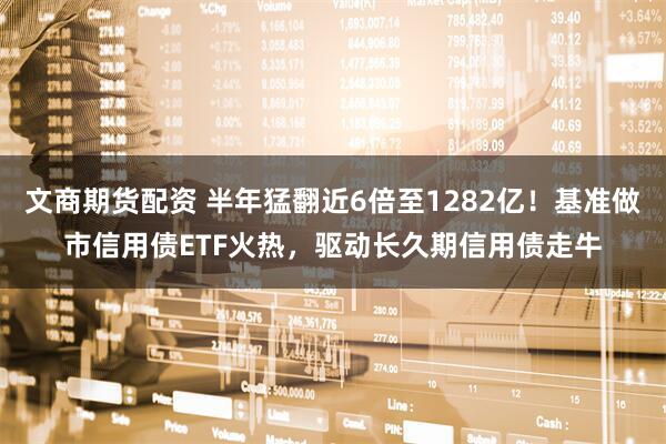 文商期货配资 半年猛翻近6倍至1282亿！基准做市信用债ETF火热，驱动长久期信用债走牛