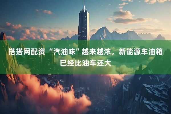 搭搭网配资 “汽油味”越来越浓，新能源车油箱已经比油车还大