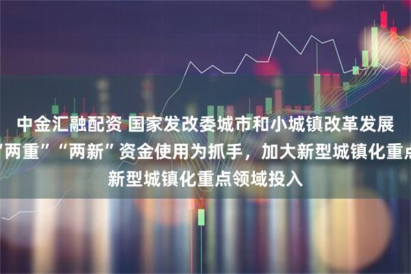 中金汇融配资 国家发改委城市和小城镇改革发展中心：以“两重”“两新”资金使用为抓手，加大新型城镇化重点领域投入