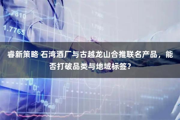 睿新策略 石湾酒厂与古越龙山合推联名产品，能否打破品类与地域标签？