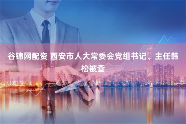 谷锦网配资 西安市人大常委会党组书记、主任韩松被查