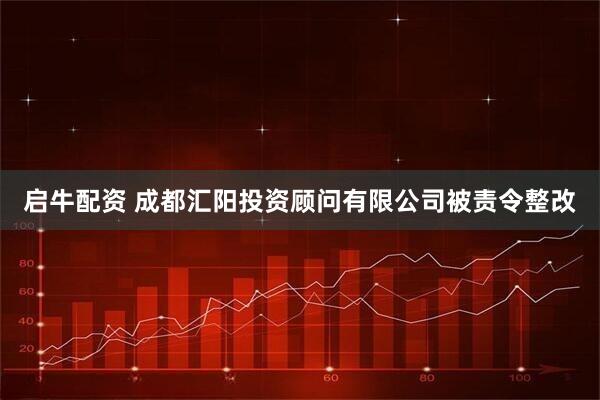 启牛配资 成都汇阳投资顾问有限公司被责令整改