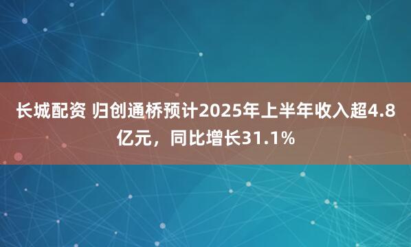 长城配资 归创通桥预计2025年上半年收入超4.8亿元，同比增长31.1%