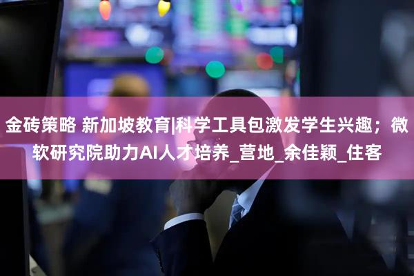 金砖策略 新加坡教育|科学工具包激发学生兴趣；微软研究院助力AI人才培养_营地_余佳颖_住客