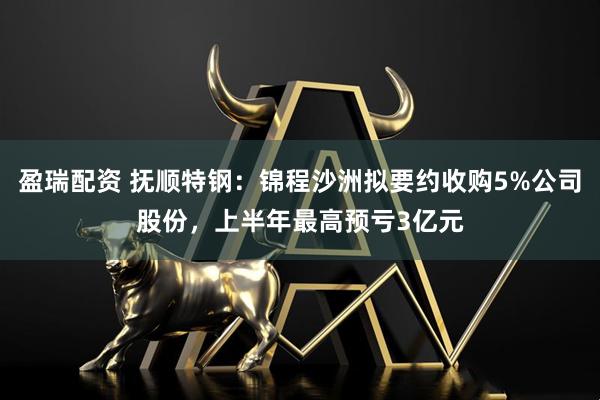 盈瑞配资 抚顺特钢：锦程沙洲拟要约收购5%公司股份，上半年最高预亏3亿元