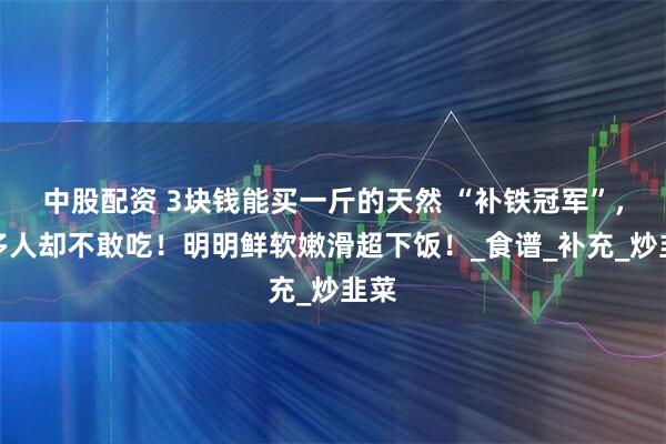 中股配资 3块钱能买一斤的天然 “补铁冠军”，很多人却不敢吃！明明鲜软嫩滑超下饭！_食谱_补充_炒韭菜