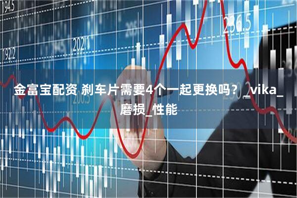 金富宝配资 刹车片需要4个一起更换吗？_vika_磨损_性能