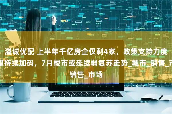 溢诚优配 上半年千亿房企仅剩4家，政策支持力度有望持续加码，7月楼市或延续弱复苏走势_城市_销售_市场