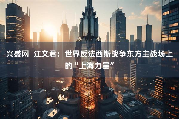 兴盛网  江文君：世界反法西斯战争东方主战场上的“上海力量”