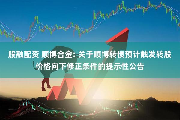 股融配资 顺博合金: 关于顺博转债预计触发转股价格向下修正条件的提示性公告