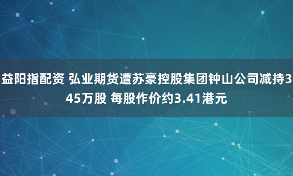 益阳指配资 弘业期货遭苏豪控股集团钟山公司减持345万股 每股作价约3.41港元