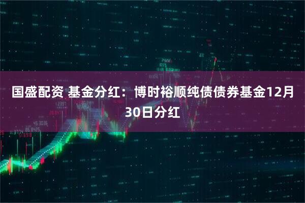 国盛配资 基金分红：博时裕顺纯债债券基金12月30日分红