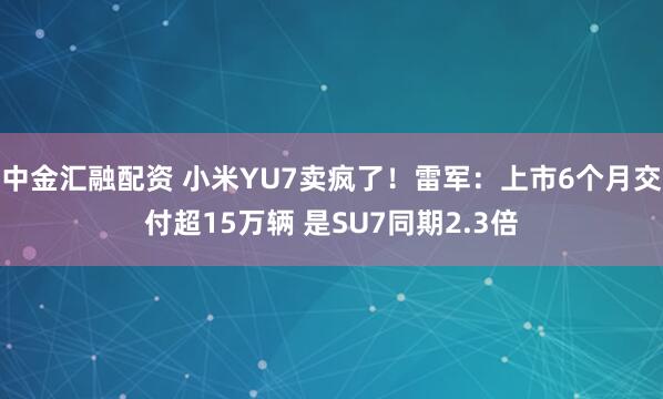 中金汇融配资 小米YU7卖疯了！雷军：上市6个月交付超15万辆 是SU7同期2.3倍