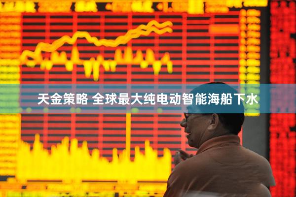 天金策略 全球最大纯电动智能海船下水