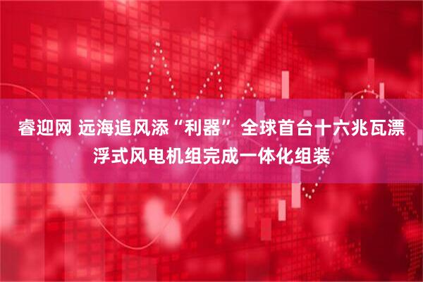 睿迎网 远海追风添“利器” 全球首台十六兆瓦漂浮式风电机组完成一体化组装